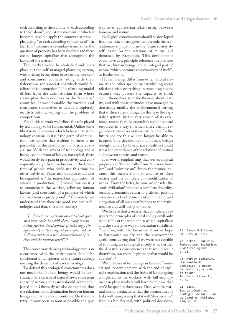 each according to their abilit, to each according o their labour”, and, a the moment in which it becomes possible apply the communist prin ple, giving *to each according to their need”. In fact this “becomes a secondary issue, since the question of property has been resolved and there: are no longer capitalists that appropriate the Iabour of the masses  The market would be abolished and in its place put the self-managed planning system, with pricing being done between the workers” and consumers’ councils, along with their federations and associations which would fa- cilitate this interaction. This planning model differs from the authoritarian form where states plan the economies in the “socialist” countries. It would enable the workers and consumers themselves to decide completely on distribution, wiping out the problem of competition.  For al this to work we believe the role played by technology to be fundamental. Unlike some libertarian tendencies which believe that tech- nology contains i itself the germ of domina- tion, we believe that without it there is no possiblity for the development of libertarian so- cialism. With the advent of technology and it being used in favour of labour, not capital,there would surely be a gain in productivity and con- sequently a significant reduction in the labour time of people, who could use this time for other activities. These technologies could also be regarded as “the marvellous application of science in production, [] whose mission it is to emancipate the worker, relieving human Iabour [and constituting]  progress of which civilised man i justly proud”.”* Obviously, we understand that there are good and bad tech- nologies and that, therefore, society:  L...] need nat reject advanced technologies an a large scale, but hife them, really necessi- tating further development of technology [in agreement] with ccological principles, which will contribute to a neo harmonisation of o~ cicty and the natural world”"  This concern with using technology that is in accordance with the environment should be considered in all spheres of the future society, meeting the demands of a social ecology.  To defend this ecological consciousness docs not mean that human beings would be con- strained by a system of natural laws, since man is part of nature and as such should not be sub- jected to . Obviously we also do not hold that the relationship of domination between human beings and nature should continue. On the con~ trary, it must cease as soon as possible and give  Social Anarchism and Organisation *  way to an egalitarian relationship between humans and nature.  Ecological consciousness should be developed from the time of struggles that precede the rev- olutionary rupture and in the future society it- self, based on the relations of mutual aid theorised by Kropotkin. This development could have as a principle reference the premise that we, human beings, are an integral part of nature *which becomes consciousness of itsel”, as Reclus put it  Human beings differ from other natural ele- ments and other species by establishing social relations with everything surrounding them, because they possess the capacity to think about themselves, to make theories about real- ity, and with these aptitudes have managed to drastically modify the environmental setting that s their surroundings. In this way the cap- italist system, by the very reason of its exis- tence, means that the capitalsts exploit natural resources in a way in which these cannot re- generate themselves at their natural rate. In the future society this will no longer be able to happen. The development of human beings brought about by libertarian socialism should stress the importance of the relations of mutual aid berween species and nature.  It is worth emphasising that our ecological proposals differ radically from “conservation- ism” and “primitivism’. From the former, be- cause this means the maintenance of class society and the complete commodification of nature, From the latter, because we consider the “anti-civlisation” proposal a complete absurdity, secking a romantic return to a distant past or, even worse, a kind of suicide of all humanity and anegation of all our contributions to the main- tenance and well-being of nature  ‘We believe that a society that completely re- spects the principles of social ecology will only be possible at the moment in which capitalism and the state give way to libertarian socialism. Therefore, with libertarian socialism we hope to harmonise society and the environment again, considering that if we were not capable of founding an ecological society it i, besides the disastrous consequences that would result therefrom, our moral legitimacy that would be at stake”  ‘With the use of technology in favour of work- exs and its development; with the end of capi talist exploitation and the fruits oflabour going completely to the workers; with full employ- ment in place workers wil have more time that could be spent i three ways. First, with the nat- ural loss of productivity that the balanced set of tasks will cause, secing that it will ‘de-specialise” labour a bit. Second, with political decisions,  71, James Guillaune. op. Cit. p. 211,  72. Mikhail Bakunin. Federalismo, Socialism & antiteologisno,  b 18  73. Murray Bookchin. “Un Manfesto Ecolegico: o poder de destruir, o poder de criar”.  In: Letra Livre 31, b  70, Tden. Sociobiologia ou Ecologla Social>. Rio de Janeiro: Achiané, s/d, p. 71  Federagio A  rquista do Rio de Janciro %  